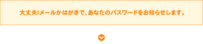 大丈夫！メールかはがきで、あなたのパスワードをお知らせします。