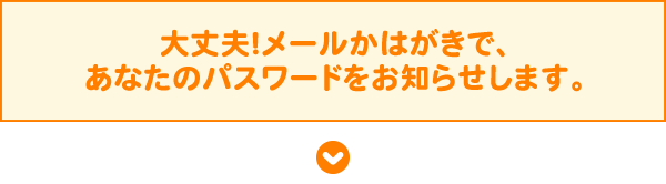 大丈夫！メールかはがきで、あなたのパスワードをお知らせします。